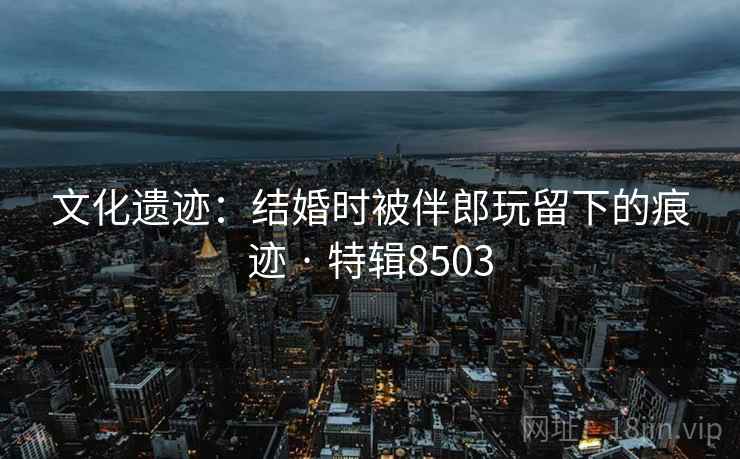 文化遗迹：结婚时被伴郎玩留下的痕迹 · 特辑8503