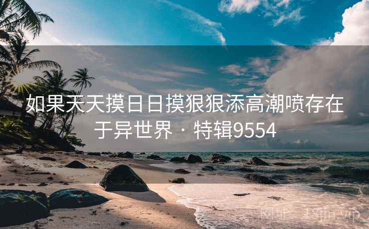 如果天天摸日日摸狠狠添高潮喷存在于异世界 · 特辑9554