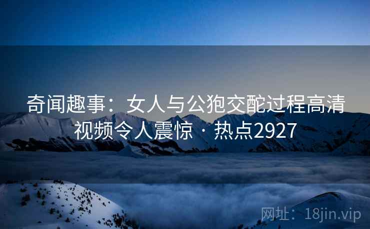 奇闻趣事：女人与公狍交酡过程高清视频令人震惊 · 热点2927