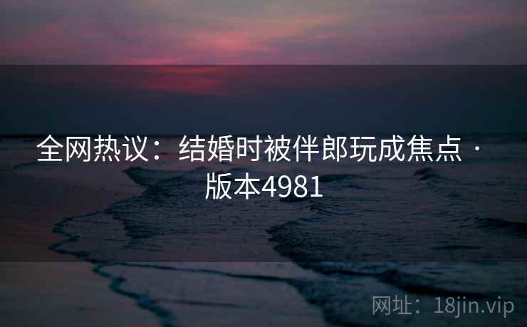 全网热议：结婚时被伴郎玩成焦点 · 版本4981