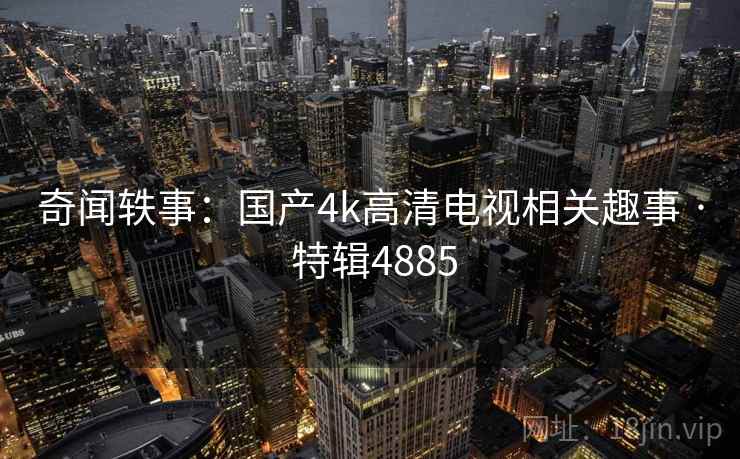 奇闻轶事：国产4k高清电视相关趣事 · 特辑4885