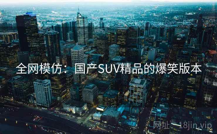 全网模仿:国产SUV精品的爆笑版本 全网模仿:国产SUV精品的爆笑版本