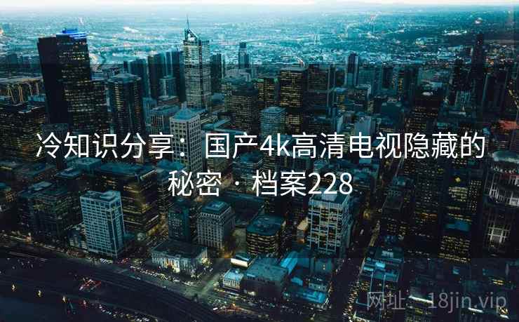 冷知识分享:国产4k高清电视隐藏的秘密 · 档案228 冷知识分享:国产4k高清电视隐藏的秘密 · 档案228