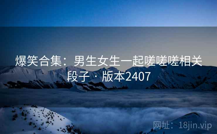 爆笑合集:男生女生一起嗟嗟嗟相关段子 · 版本2407 爆笑合集:男生女生一起嗟嗟嗟相关段子 · 版本2407
