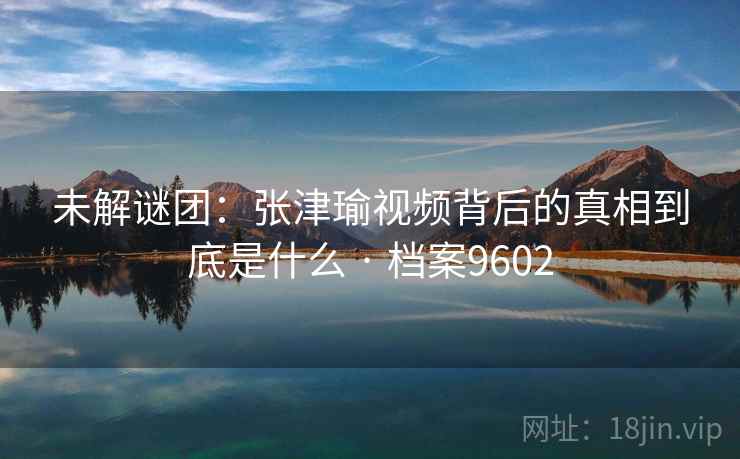 未解谜团：张津瑜视频背后的真相到底是什么 · 档案9602
