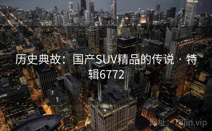历史典故:国产SUV精品的传说 · 特辑6772 历史典故:国产SUV精品的传说 · 特辑6772