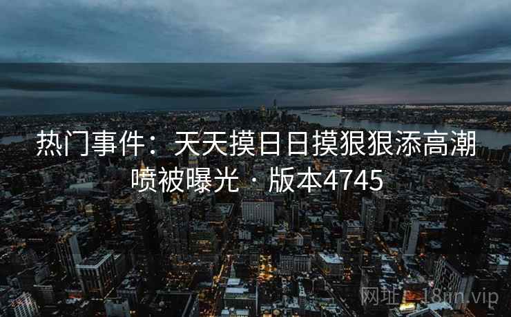 热门事件：天天摸日日摸狠狠添高潮喷被曝光 · 版本4745