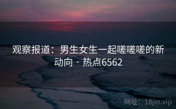 观察报道：男生女生一起嗟嗟嗟的新动向 · 热点6562