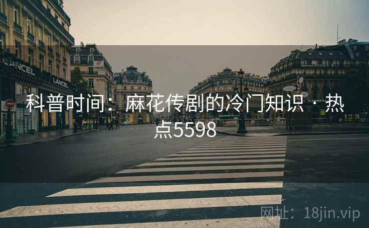 科普时间：麻花传剧的冷门知识 · 热点5598