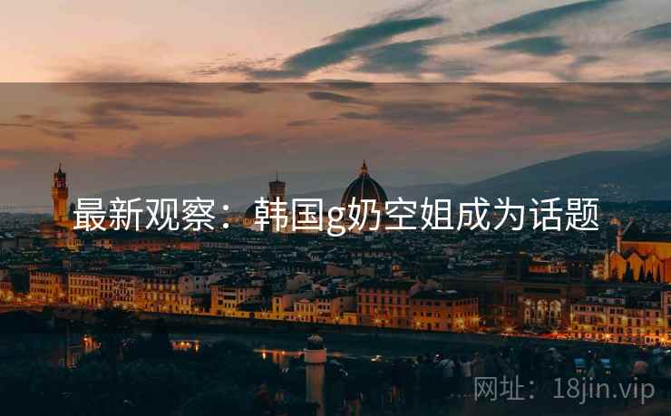 最新观察：韩国g奶空姐成为话题